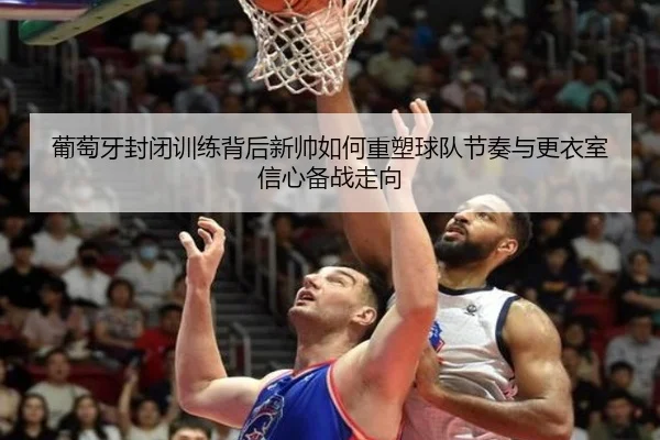 葡萄牙封闭训练背后新帅如何重塑球队节奏与更衣室信心备战走向